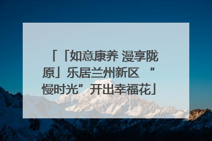 「如意康养 漫享陇原」乐居兰州新区 “慢时光”开出幸福花