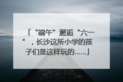 “端午”邂逅“六一”，长沙这所小学的孩子们是这样玩的……