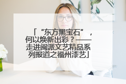 “东方黑宝石”，何以焕新出彩？——走进闽派文艺精品系列报道之福州漆艺