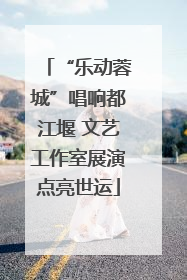 “乐动蓉城”唱响都江堰 文艺工作室展演点亮世运