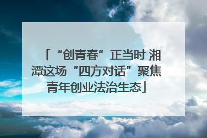 “创青春”正当时 湘潭这场“四方对话”聚焦青年创业法治生态