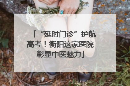 “延时门诊”护航高考！衡阳这家医院彰显中医魅力