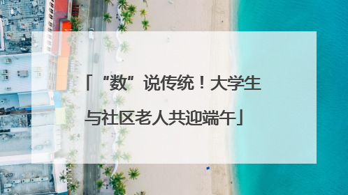 “数”说传统！大学生与社区老人共迎端午