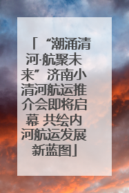 “潮涌清河·航聚未来”济南小清河航运推介会即将启幕 共绘内河航运发展新蓝图