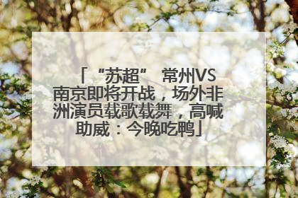 “苏超” 常州VS南京即将开战，场外非洲演员载歌载舞，高喊助威：今晚吃鸭