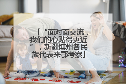 “面对面交流，我们的心贴得更近”，新疆博州各民族代表来鄂考察