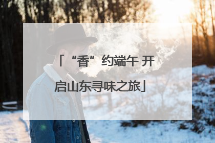 “香”约端午 开启山东寻味之旅