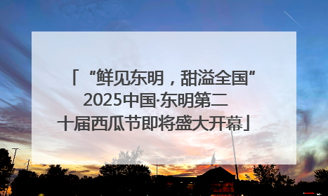 “鲜见东明，甜溢全国” 2025中国·东明第二十届西瓜节即将盛大开幕