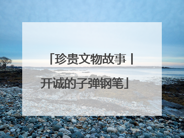 珍贵文物故事丨开诚的子弹钢笔