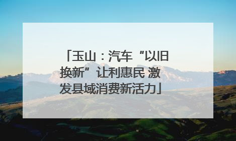 玉山：汽车“以旧换新”让利惠民 激发县域消费新活力