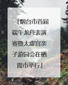 烟台市首届端午龙舟表演赛暨太虚宫亲子游园会在栖霞市举行