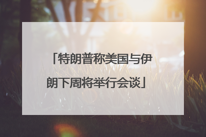 特朗普称美国与伊朗下周将举行会谈