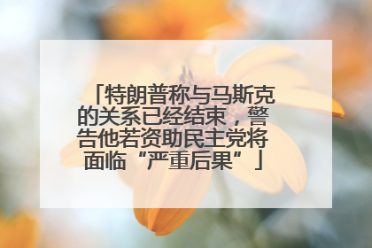 特朗普称与马斯克的关系已经结束，警告他若资助民主党将面临“严重后果”