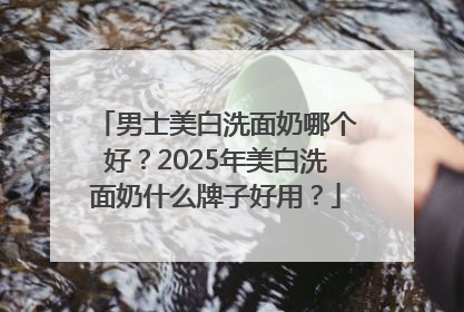 男士美白洗面奶哪个好？2025年美白洗面奶什么牌子好用？