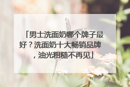 男士洗面奶哪个牌子最好？洗面奶十大畅销品牌，油光粗糙不再见