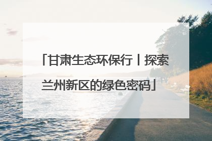 甘肃生态环保行丨探索兰州新区的绿色密码
