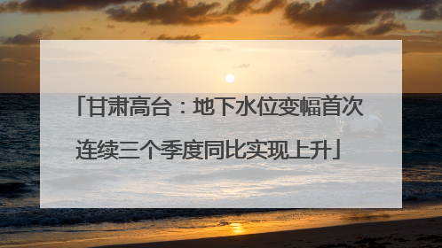 甘肃高台：地下水位变幅首次连续三个季度同比实现上升