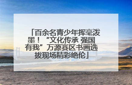 百余名青少年挥毫泼墨！“文化传承 强国有我”万源赛区书画选拔现场精彩绝伦