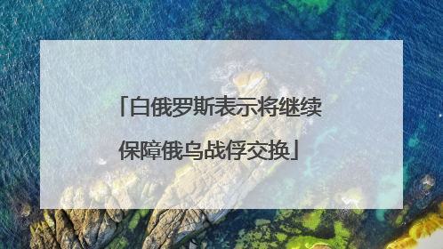 白俄罗斯表示将继续保障俄乌战俘交换