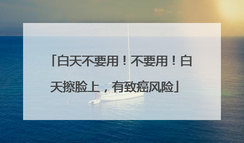 白天不要用！不要用！白天擦脸上，有致癌风险