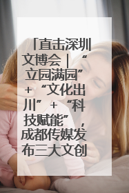 直击深圳文博会｜“立园满园”+“文化出川”+“科技赋能”，成都传媒发布三大文创领域合作清单