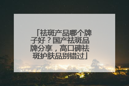 祛斑产品哪个牌子好？国产祛斑品牌分享，高口碑祛斑护肤品别错过