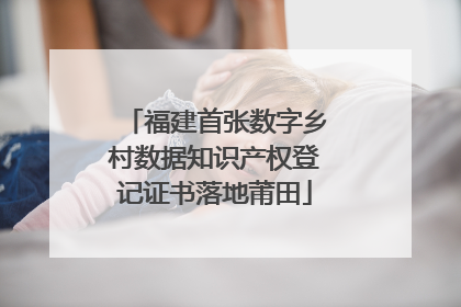福建首张数字乡村数据知识产权登记证书落地莆田