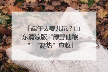端午去哪儿玩？山东清凉版“绿野仙踪”“趁热”查收