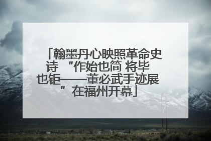 翰墨丹心映照革命史诗 “作始也简 将毕也钜——董必武手迹展”在福州开幕