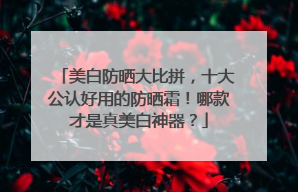 美白防晒大比拼，十大公认好用的防晒霜！哪款才是真美白神器？
