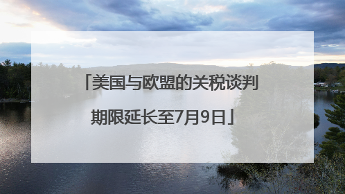 美国与欧盟的关税谈判期限延长至7月9日
