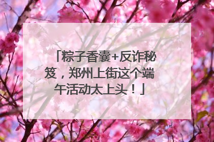 粽子香囊+反诈秘笈，郑州上街这个端午活动太上头！