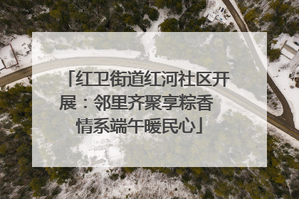 红卫街道红河社区开展：邻里齐聚享粽香 情系端午暖民心