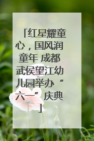 红星耀童心，国风润童年 成都武侯望江幼儿园举办“六一”庆典