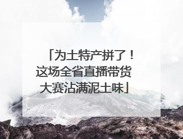 为土特产拼了！这场全省直播带货大赛沾满泥土味