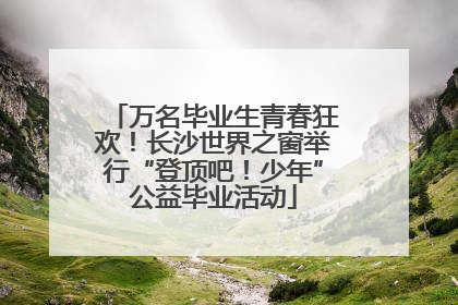 万名毕业生青春狂欢！长沙世界之窗举行“登顶吧！少年”公益毕业活动