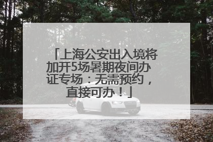 上海公安出入境将加开5场暑期夜间办证专场：无需预约，直接可办！