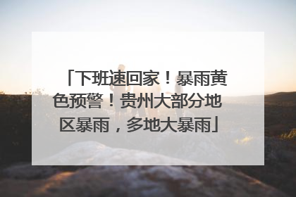 下班速回家！暴雨黄色预警！贵州大部分地区暴雨，多地大暴雨