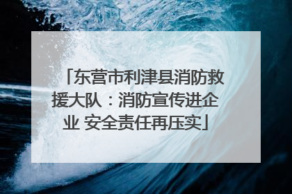 东营市利津县消防救援大队：消防宣传进企业 安全责任再压实