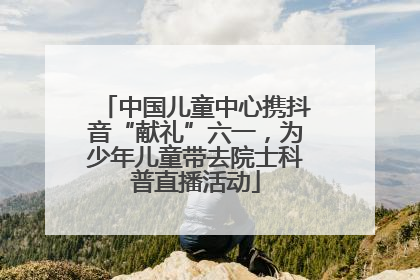 中国儿童中心携抖音“献礼”六一，为少年儿童带去院士科普直播活动