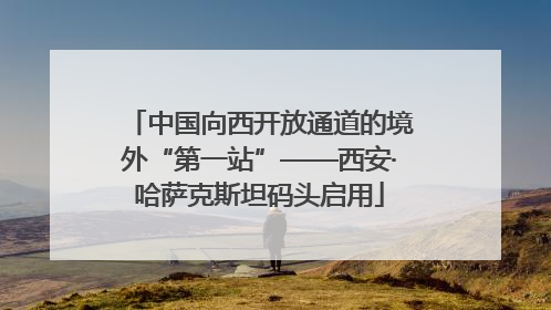 中国向西开放通道的境外“第一站”——西安·哈萨克斯坦码头启用