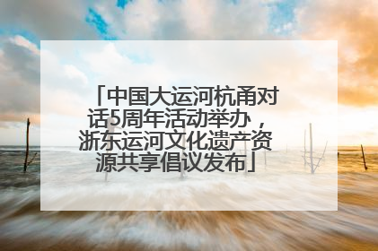 中国大运河杭甬对话5周年活动举办，浙东运河文化遗产资源共享倡议发布