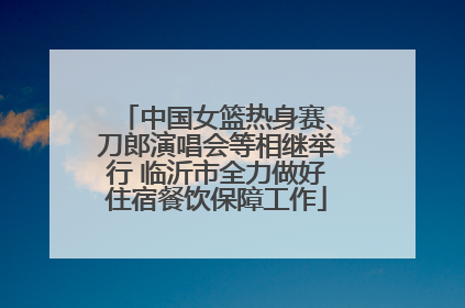 中国女篮热身赛、刀郎演唱会等相继举行 临沂市全力做好住宿餐饮保障工作