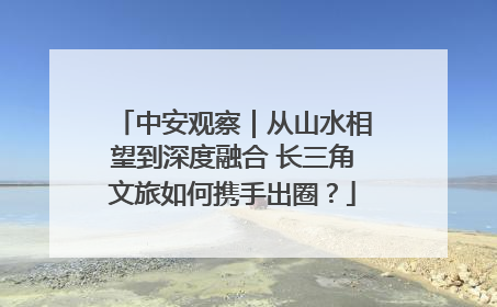 中安观察｜从山水相望到深度融合 长三角文旅如何携手出圈？