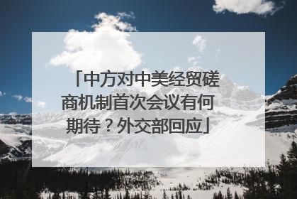中方对中美经贸磋商机制首次会议有何期待？外交部回应