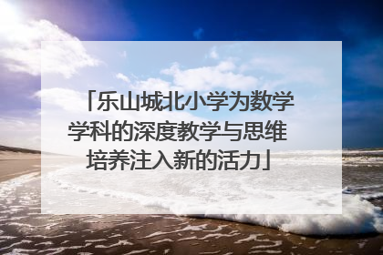 乐山城北小学为数学学科的深度教学与思维培养注入新的活力