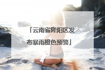 云南省隆阳区发布暴雨橙色预警