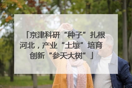 京津科研“种子”扎根河北，产业“土壤”培育创新“参天大树”