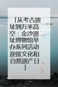 从考古遗址到万米高空：金沙遗址博物馆举办系列活动迎接文化和自然遗产日