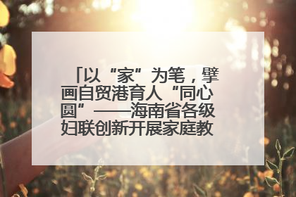 以“家”为笔，擘画自贸港育人“同心圆”——海南省各级妇联创新开展家庭教育宣传周活动